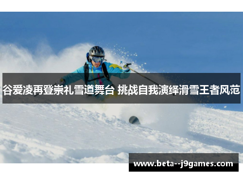 谷爱凌再登崇礼雪道舞台 挑战自我演绎滑雪王者风范